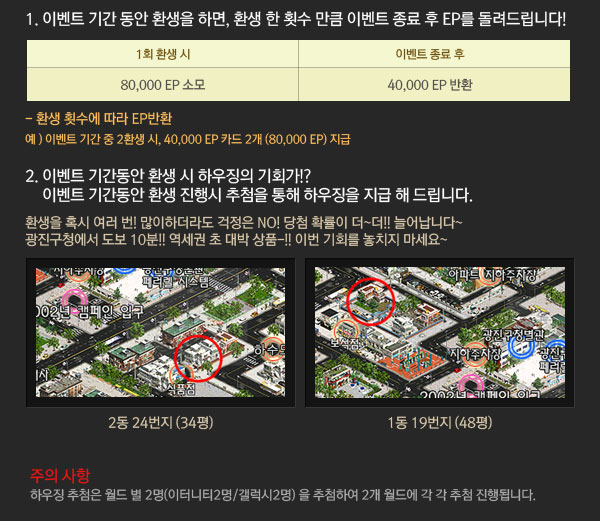 1.이벤트 기간 동안 환생을 하면 환생 한 횟수 만큼 이벤트 종료 후 EP를 돌려드립니다.2. 이벤트 기간동안 환생 시 하우징의 기회가!?이벤트 기간동안 환생 진행시 추첨을 통해 하우징을 지급 해 드립니다. 환생을 혹시 여러 번! 많이하더라도 걱정은 NO! 당첨 확률이 더~더!! 늘어납니다~ 광진구청에서 도보 10분!! 역세권 초 대박 상품-!! 이번 기회를 놓치지 마세요~